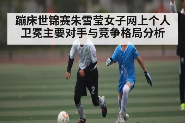 蹦床世锦赛朱雪莹女子网上个人卫冕主要对手与竞争格局分析