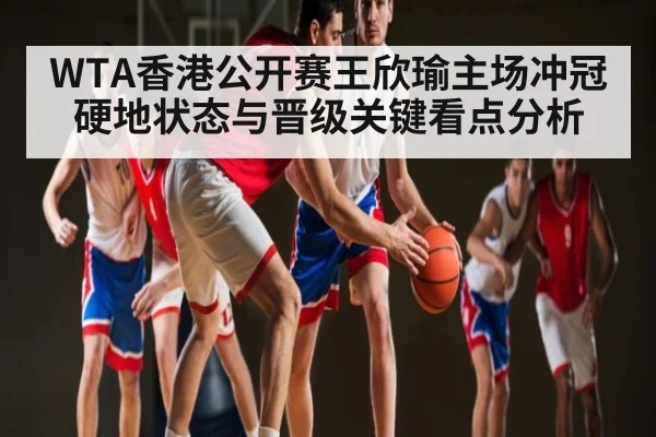 WTA香港公开赛王欣瑜主场冲冠硬地状态与晋级关键看点分析