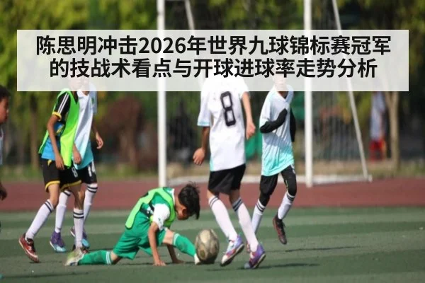 陈思明冲击2026年世界九球锦标赛冠军的技战术看点与开球进球率走势分析